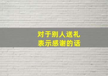 对于别人送礼 表示感谢的话